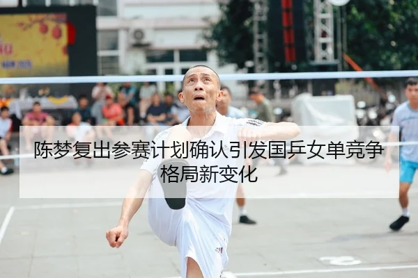 陈梦复出参赛计划确认引发国乒女单竞争格局新变化