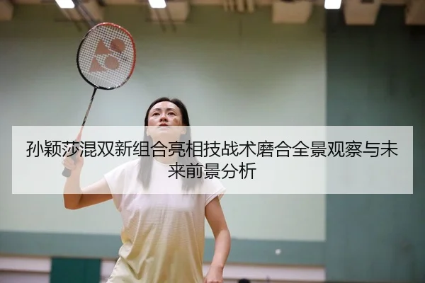 孙颖莎混双新组合亮相技战术磨合全景观察与未来前景分析