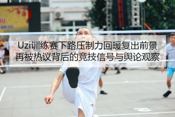 Uzi训练赛下路压制力回暖复出前景再被热议背后的竞技信号与舆论观察