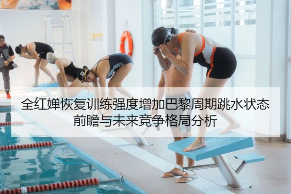 全红婵恢复训练强度增加巴黎周期跳水状态前瞻与未来竞争格局分析